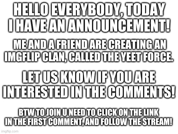An announcement... | HELLO EVERYBODY, TODAY I HAVE AN ANNOUNCEMENT! ME AND A FRIEND ARE CREATING AN IMGFLIP CLAN, CALLED THE YEET FORCE. LET US KNOW IF YOU ARE INTERESTED IN THE COMMENTS! BTW TO JOIN U NEED TO CLICK ON THE LINK IN THE FIRST COMMENT, AND FOLLOW THE STREAM! | image tagged in join me,please | made w/ Imgflip meme maker