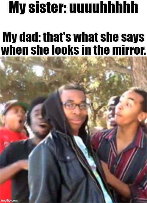 bruh | My sister: uuuuhhhhh; My dad: that's what she says when she looks in the mirror. | image tagged in sister,dad,mirror,roasted | made w/ Imgflip meme maker