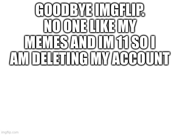 :( goodbye | GOODBYE IMGFLIP. NO ONE LIKE MY MEMES AND IM 11 SO I AM DELETING MY ACCOUNT | image tagged in blank white template | made w/ Imgflip meme maker