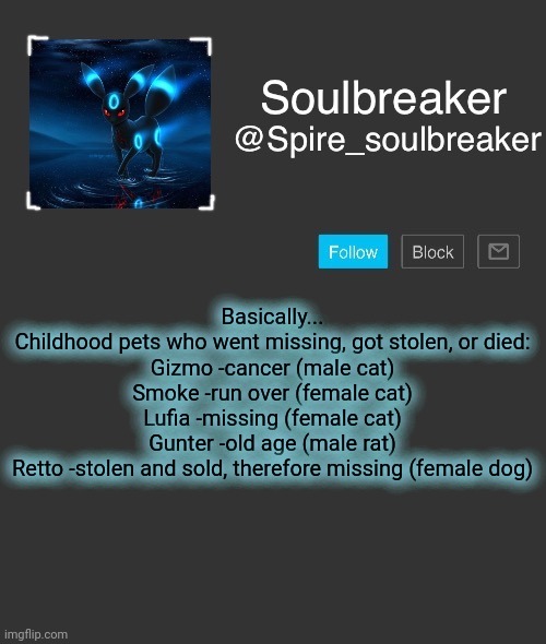 Spire | Basically...

Childhood pets who went missing, got stolen, or died:
Gizmo -cancer (male cat)
Smoke -run over (female cat)
Lufia -missing (female cat)
Gunter -old age (male rat)
Retto -stolen and sold, therefore missing (female dog) | image tagged in spire | made w/ Imgflip meme maker