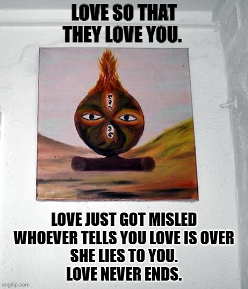 Love so that they love you | LOVE SO THAT THEY LOVE YOU. LOVE JUST GOT MISLED
WHOEVER TELLS YOU LOVE IS OVER
SHE LIES TO YOU.
LOVE NEVER ENDS. | image tagged in love,love so that they love you | made w/ Imgflip meme maker