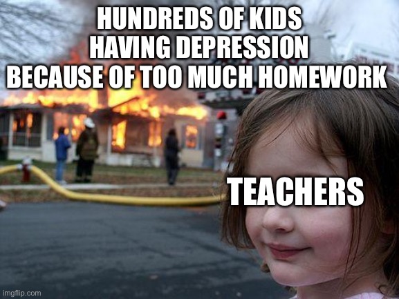 Disaster Girl | HUNDREDS OF KIDS HAVING DEPRESSION BECAUSE OF TOO MUCH HOMEWORK; TEACHERS | image tagged in memes,disaster girl | made w/ Imgflip meme maker
