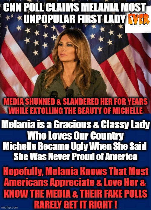 We Will Miss Her | CNN POLL CLAIMS MELANIA MOST 
UNPOPULAR FIRST LADY; MEDIA SHUNNED & SLANDERED HER FOR YEARS

WHILE EXTOLLING THE BEAUTY OF MICHELLE; Melania is a Gracious & Classy Lady

Who Loves Our Country; Michelle Became Ugly When She Said 
She Was Never Proud of America; Hopefully, Melania Knows That Most 
Americans Appreciate & Love Her &; KNOW THE MEDIA & THEIR FAKE POLLS
RARELY GET IT RIGHT ! | image tagged in politics,melania trump,first lady,biased media,media lies | made w/ Imgflip meme maker