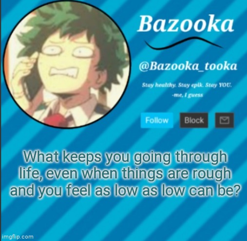 The fact that everything will get better eventually, no matter how $hIty life seems. | What keeps you going through life, even when things are rough and you feel as low as low can be? | image tagged in bazooka's announcement template 2 | made w/ Imgflip meme maker