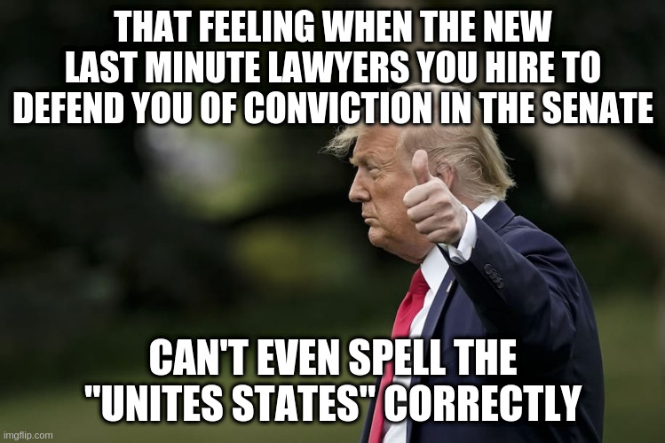 Did the President of the Unitted States fire the first batch of lawyers because they didn't want to lie for him? | THAT FEELING WHEN THE NEW LAST MINUTE LAWYERS YOU HIRE TO DEFEND YOU OF CONVICTION IN THE SENATE; CAN'T EVEN SPELL THE "UNITES STATES" CORRECTLY | image tagged in trump,impeachment,lawyers,senate trial,impeach and convict | made w/ Imgflip meme maker