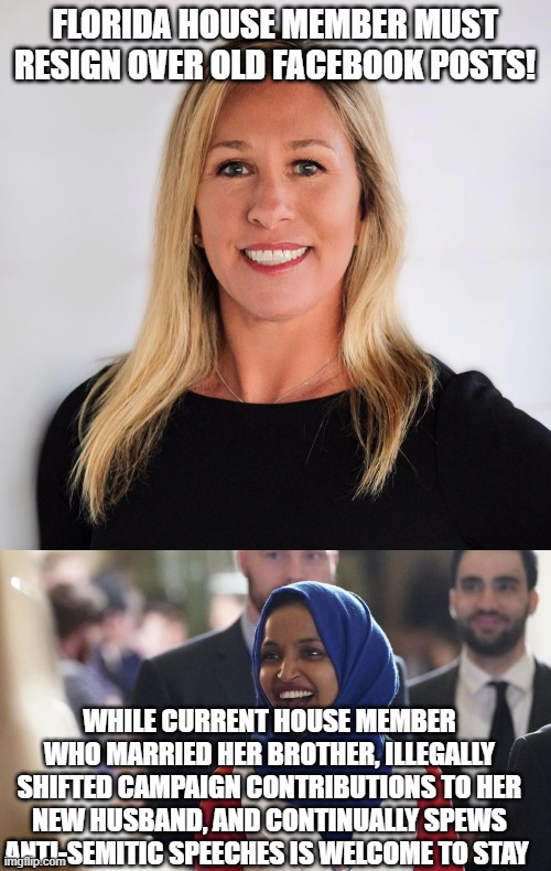 FLORIDA HOUSE MEMBER MUST RESIGN OVER OLD FACEBOOK POSTS! WHILE CURRENT HOUSE MEMBER WHO MARRIED HER BROTHER, ILLEGALLY SHIFTED CAMPAIGN CONTRIBUTIONS TO HER NEW HUSBAND, AND CONTINUALLY SPEWS ANTI-SEMITIC SPEECHES IS WELCOME TO STAY | image tagged in marjorie taylor greene,rep ilhan omar | made w/ Imgflip meme maker