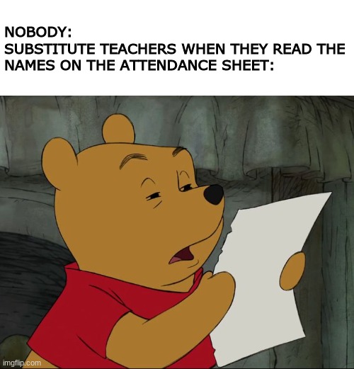 Winnie The Pooh | NOBODY:
SUBSTITUTE TEACHERS WHEN THEY READ THE NAMES ON THE ATTENDANCE SHEET: | image tagged in winnie the pooh,school | made w/ Imgflip meme maker