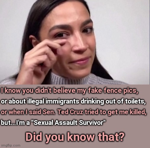 AOC - Hold My Beer Edition |  I know you didn't believe my fake fence pics, or about illegal immigrants drinking out of toilets, or when I said Sen. Ted Cruz tried to get me killed, but...I'm a "Sexual Assault Survivor"; Did you know that? | image tagged in aoc,alexandria ocasio-cortez,fake news,sexual assault,me too,liar | made w/ Imgflip meme maker