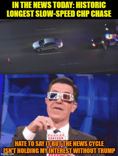 I can get used to this level of crazy. | IN THE NEWS TODAY: HISTORIC LONGEST SLOW-SPEED CHP CHASE; HATE TO SAY IT BUT THE NEWS CYCLE ISN'T HOLDING MY INTEREST WITHOUT TRUMP | image tagged in colbert popcorn,memes,chp,police chasing guy,trump,news | made w/ Imgflip meme maker