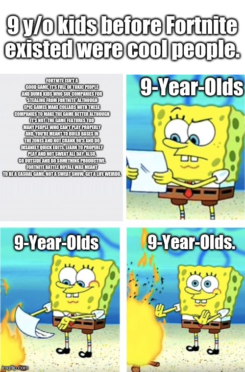 FaZe_Spongebob57039 burns important and true paper | 9 y/o kids before Fortnite existed were cool people. 9-Year-Olds; FORTNITE ISN'T A GOOD GAME, IT'S FULL OF TOXIC PEOPLE AND DUMB KIDS WHO SUE COMPANIES FOR 'STEALING FROM FORTNITE' ALTHOUGH EPIC GAMES MAKE COLLABS WITH THESE COMPANIES TO MAKE THE GAME BETTER ALTHOUGH IT'S NOT. THE GAME FEATURES TOO MANY PEOPLE WHO CAN'T PLAY PROPERLY AND, YOU'RE MEANT TO BUILD BASES IN THE ZONES AND NOT CRANK 90'S AND DO INSANELY QUICK EDITS, LEARN TO PROPERLY PLAY AND NOT SWEAT ALL DAY. ALSO, GO OUTSIDE AND DO SOMETHING PRODUCTIVE. FORTNITE BATTLE ROYALE WAS MEANT TO BE A CASUAL GAME, NOT A SWEAT SHOW. GET A LIFE WEIRDO. 9-Year-Olds. 9-Year-Olds | image tagged in spongebob burning paper,fortnite,fortnite sucks,faze,spongebob,memes | made w/ Imgflip meme maker