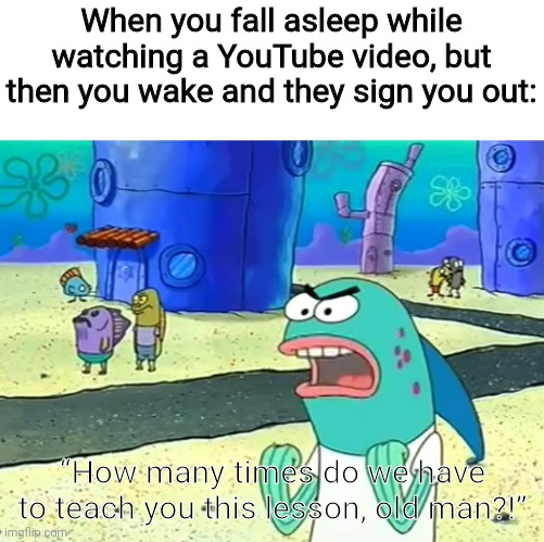 How many times do we have to teach you this lesson, old man?! | When you fall asleep while watching a YouTube video, but then you wake and they sign you out:; “How many times do we have to teach you this lesson, old man?!” | image tagged in how many times do we have to teach you this lesson old man | made w/ Imgflip meme maker