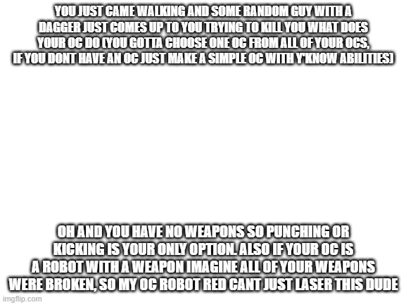 what would your oc do? | YOU JUST CAME WALKING AND SOME RANDOM GUY WITH A DAGGER JUST COMES UP TO YOU TRYING TO KILL YOU WHAT DOES YOUR OC DO (YOU GOTTA CHOOSE ONE OC FROM ALL OF YOUR OCS, IF YOU DONT HAVE AN OC JUST MAKE A SIMPLE OC WITH Y'KNOW ABILITIES); OH AND YOU HAVE NO WEAPONS SO PUNCHING OR KICKING IS YOUR ONLY OPTION. ALSO IF YOUR OC IS A ROBOT WITH A WEAPON IMAGINE ALL OF YOUR WEAPONS WERE BROKEN, SO MY OC ROBOT RED CANT JUST LASER THIS DUDE | image tagged in blank white template | made w/ Imgflip meme maker