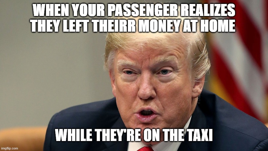 Trump is GONE AT LAST | WHEN YOUR PASSENGER REALIZES THEY LEFT THEIRR MONEY AT HOME; WHILE THEY'RE ON THE TAXI | image tagged in trump,taxi,money,home | made w/ Imgflip meme maker