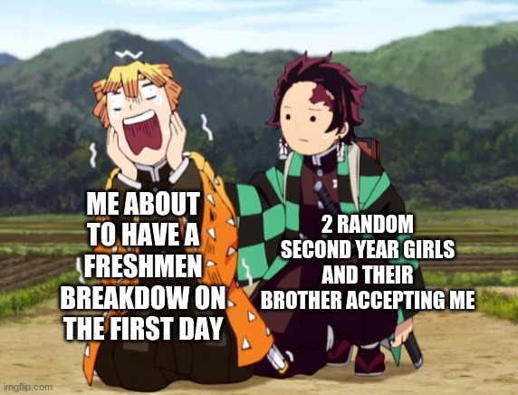 its true | 2 RANDOM SECOND YEAR GIRLS AND THEIR BROTHER ACCEPTING ME; ME ABOUT TO HAVE A FRESHMEN BREAKDOW ON THE FIRST DAY | image tagged in tanjiro and zenitsu,true story | made w/ Imgflip meme maker