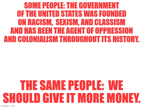 Blank White Template | SOME PEOPLE: THE GOVERNMENT OF THE UNITED STATES WAS FOUNDED ON RACISM,  SEXISM, AND CLASSISM AND HAS BEEN THE AGENT OF OPPRESSION AND COLONIALISM THROUGHOUT ITS HISTORY. THE SAME PEOPLE:  WE SHOULD GIVE IT MORE MONEY. | image tagged in blank white template | made w/ Imgflip meme maker