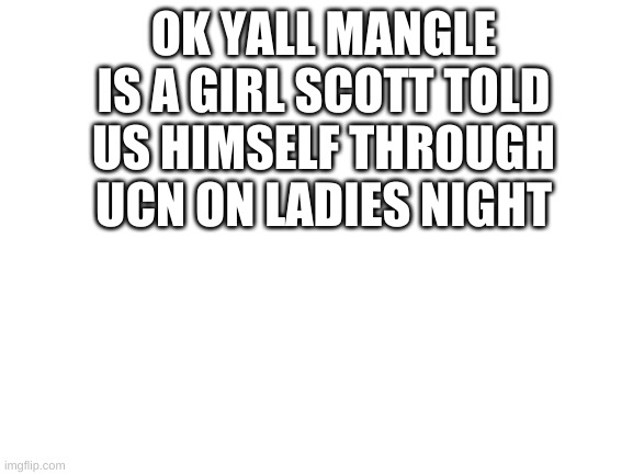 Blank White Template | OK YALL MANGLE IS A GIRL SCOTT TOLD US HIMSELF THROUGH UCN ON LADIES NIGHT | image tagged in blank white template | made w/ Imgflip meme maker