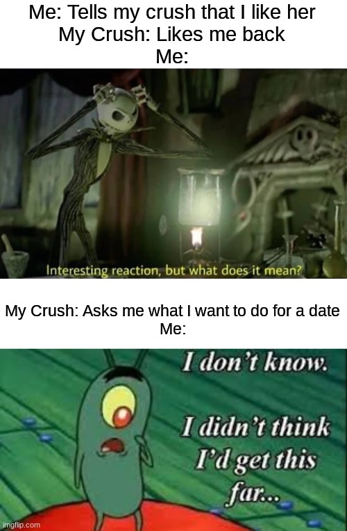 Oof | Me: Tells my crush that I like her
My Crush: Likes me back
Me:; My Crush: Asks me what I want to do for a date
Me: | image tagged in interesting reaction but what does it mean,plankton | made w/ Imgflip meme maker