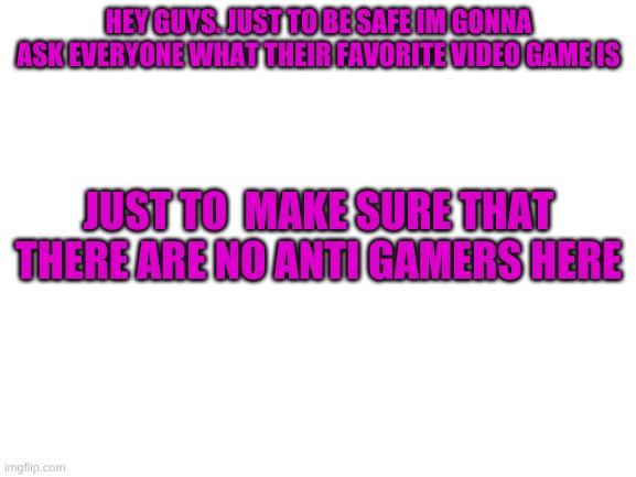 Just to be safe | HEY GUYS. JUST TO BE SAFE IM GONNA ASK EVERYONE WHAT THEIR FAVORITE VIDEO GAME IS; JUST TO  MAKE SURE THAT THERE ARE NO ANTI GAMERS HERE | image tagged in blank white template | made w/ Imgflip meme maker