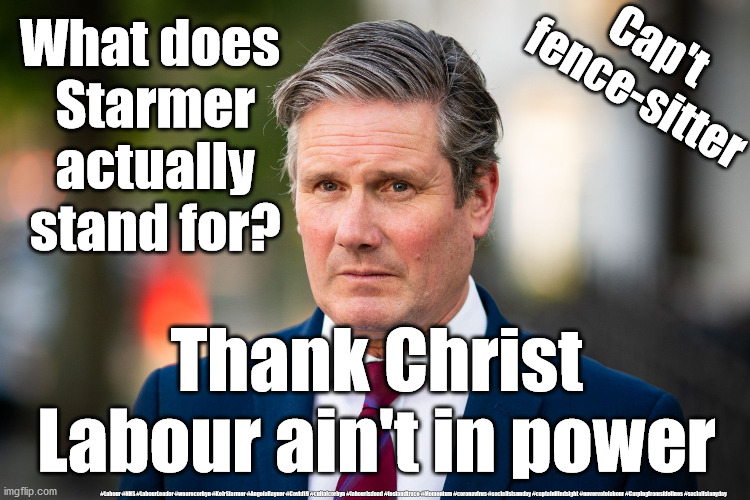 Starmer - fence sitter | What does  
Starmer 
actually 
stand for? Cap't 
fence-sitter; Thank Christ Labour ain't in power; #Labour #NHS #LabourLeader #wearecorbyn #KeirStarmer #AngelaRayner #Covid19 #cultofcorbyn #labourisdead #testandtrace #Momentum #coronavirus #socialistsunday #captainHindsight #nevervotelabour #Carpingfromsidelines #socialistanyday | image tagged in labourisdead,nhs test track trace,corona virus covid19,starmer sitting on fence,labour racism anti-semitism,cap't hindsight | made w/ Imgflip meme maker