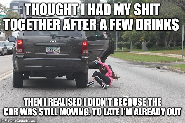 Girl falling out of car | THOUGHT I HAD MY SHIT TOGETHER AFTER A FEW DRINKS; THEN I REALISED I DIDN’T BECAUSE THE CAR WAS STILL MOVING. TO LATE I’M ALREADY OUT | image tagged in girl falling out of car | made w/ Imgflip meme maker