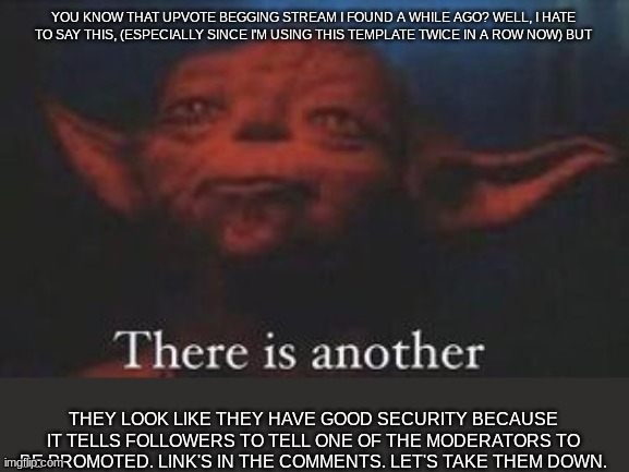 Found yet another upvote begging stream. We'll definitely need backup to handle these 2. | YOU KNOW THAT UPVOTE BEGGING STREAM I FOUND A WHILE AGO? WELL, I HATE TO SAY THIS, (ESPECIALLY SINCE I'M USING THIS TEMPLATE TWICE IN A ROW NOW) BUT; THEY LOOK LIKE THEY HAVE GOOD SECURITY BECAUSE IT TELLS FOLLOWERS TO TELL ONE OF THE MODERATORS TO BE PROMOTED. LINK'S IN THE COMMENTS. LET'S TAKE THEM DOWN. | image tagged in yoda there is another,upvote beggars,stream,sucks | made w/ Imgflip meme maker