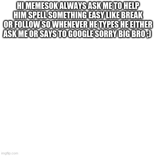 Blank Transparent Square | HI MEMESOK ALWAYS ASK ME TO HELP HIM SPELL SOMETHING EASY LIKE BREAK OR FOLLOW SO WHENEVER HE TYPES HE EITHER ASK ME OR SAYS TO GOOGLE SORRY BIG BRO ;) | image tagged in memes,blank transparent square | made w/ Imgflip meme maker
