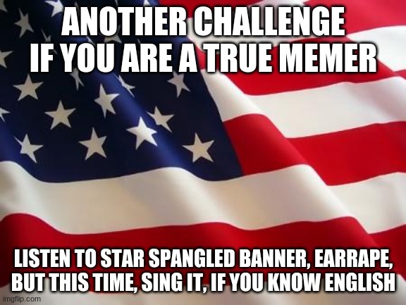 American flag | ANOTHER CHALLENGE IF YOU ARE A TRUE MEMER; LISTEN TO STAR SPANGLED BANNER, EARRAPE, BUT THIS TIME, SING IT, IF YOU KNOW ENGLISH | image tagged in american flag | made w/ Imgflip meme maker