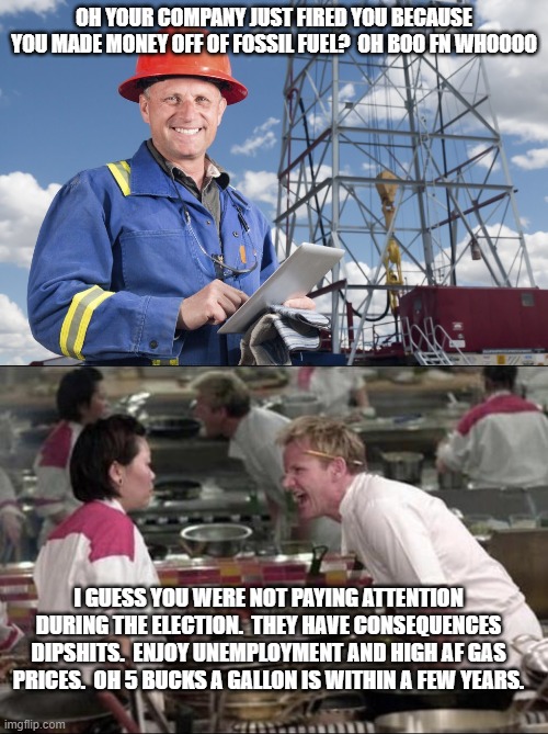 OH YOUR COMPANY JUST FIRED YOU BECAUSE YOU MADE MONEY OFF OF FOSSIL FUEL?  OH BOO FN WHOOOO; I GUESS YOU WERE NOT PAYING ATTENTION DURING THE ELECTION.  THEY HAVE CONSEQUENCES DIPSHITS.  ENJOY UNEMPLOYMENT AND HIGH AF GAS PRICES.  OH 5 BUCKS A GALLON IS WITHIN A FEW YEARS. | image tagged in worried oil worker,memes,angry chef gordon ramsay | made w/ Imgflip meme maker