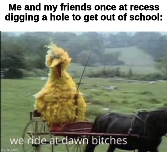 We ride at dawn bitches | Me and my friends once at recess digging a hole to get out of school: | image tagged in we ride at dawn bitches | made w/ Imgflip meme maker