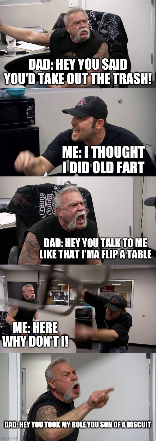Reenactment | DAD: HEY YOU SAID YOU'D TAKE OUT THE TRASH! ME: I THOUGHT I DID OLD FART; DAD: HEY YOU TALK TO ME LIKE THAT I'MA FLIP A TABLE; ME: HERE WHY DON'T I! DAD: HEY YOU TOOK MY ROLE YOU SON OF A BISCUIT | image tagged in memes,american chopper argument | made w/ Imgflip meme maker