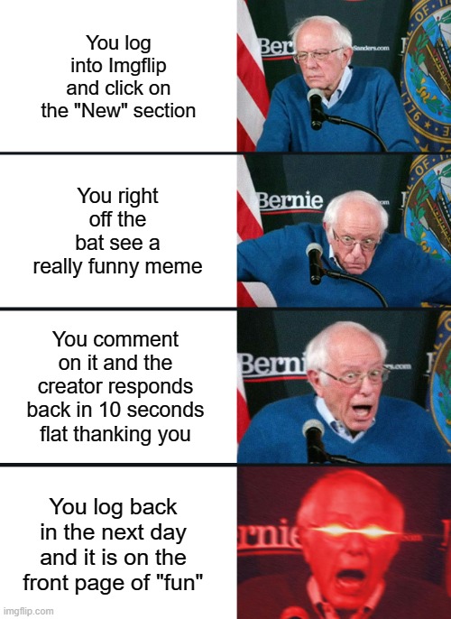 wHat aRE tHe oDdS?//?? | You log into Imgflip and click on the "New" section; You right off the bat see a really funny meme; You comment on it and the creator responds back in 10 seconds flat thanking you; You log back in the next day and it is on the front page of "fun" | image tagged in bernie sanders reaction nuked,memes,funny,imgflip,front page memes,these tags don't mean anything | made w/ Imgflip meme maker