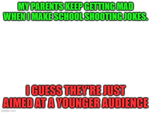 running out of "Billy" titles | MY PARENTS KEEP GETTING MAD WHEN I MAKE SCHOOL SHOOTING JOKES. I GUESS THEY'RE JUST AIMED AT A YOUNGER AUDIENCE | image tagged in blank white template,dark humor,memes,funny,school shooting | made w/ Imgflip meme maker