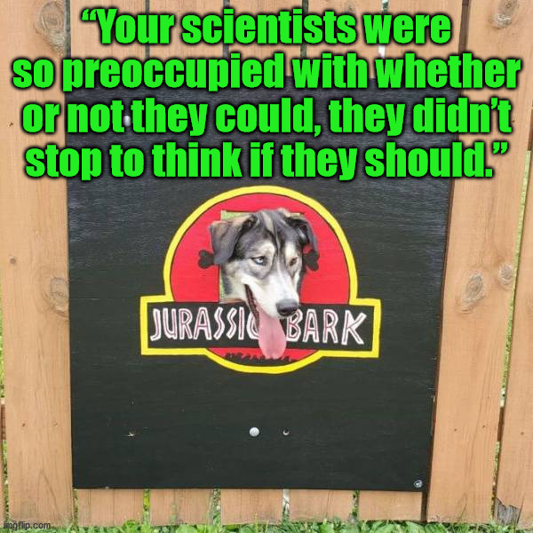 “Your scientists were so preoccupied with whether or not they could, they didn’t stop to think if they should.” | image tagged in dogs | made w/ Imgflip meme maker