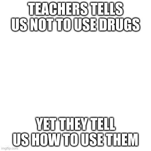 Blank Transparent Square | TEACHERS TELLS US NOT TO USE DRUGS; YET THEY TELL US HOW TO USE THEM | image tagged in memes,blank transparent square | made w/ Imgflip meme maker