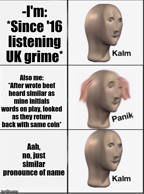 -So close. | -I'm: *Since '16 listening UK grime*; Also me: *After wrote beef heard similar as mine initials words on play, looked as they return back with same coin*; Aah, no, just similar pronounce of name | image tagged in reverse kalm panik,uk,y u no music,where's the beef,hiphop,old singers week | made w/ Imgflip meme maker