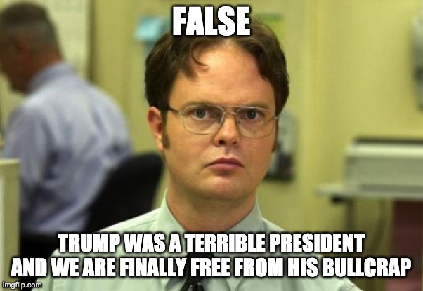 Dwight Schrute Meme | FALSE TRUMP WAS A TERRIBLE PRESIDENT AND WE ARE FINALLY FREE FROM HIS BULLCRAP | image tagged in memes,dwight schrute | made w/ Imgflip meme maker