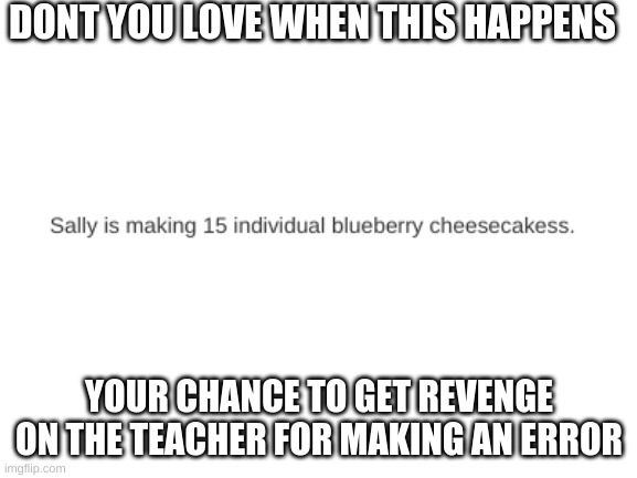 your chance to get back at the teacher for making an example of your errors | DONT YOU LOVE WHEN THIS HAPPENS; YOUR CHANCE TO GET REVENGE ON THE TEACHER FOR MAKING AN ERROR | image tagged in blank white template | made w/ Imgflip meme maker