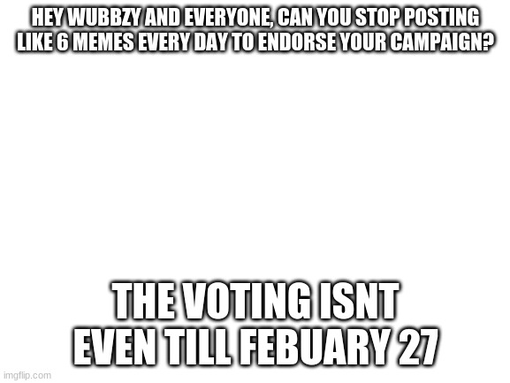 stop spamminf | HEY WUBBZY AND EVERYONE, CAN YOU STOP POSTING LIKE 6 MEMES EVERY DAY TO ENDORSE YOUR CAMPAIGN? THE VOTING ISNT EVEN TILL FEBUARY 27 | image tagged in blank white template | made w/ Imgflip meme maker