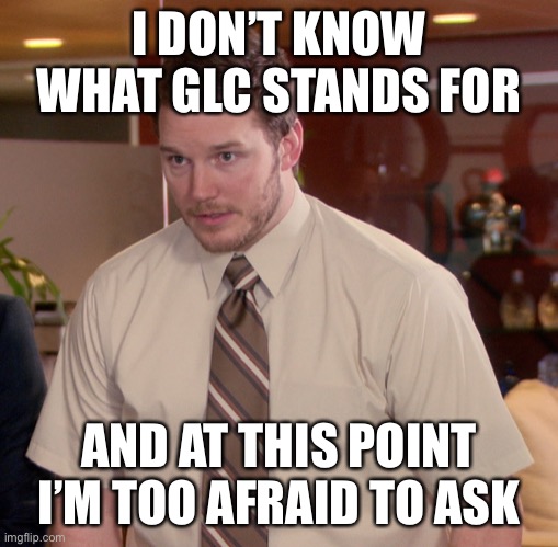 When you lose track of the abbreviations... | I DON’T KNOW WHAT GLC STANDS FOR; AND AT THIS POINT I’M TOO AFRAID TO ASK | image tagged in at this point | made w/ Imgflip meme maker