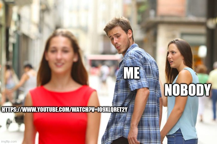 Distracted Boyfriend | ME; NOBODY; HTTPS://WWW.YOUTUBE.COM/WATCH?V=IO9XLQRET2Y | image tagged in memes,distracted boyfriend | made w/ Imgflip meme maker