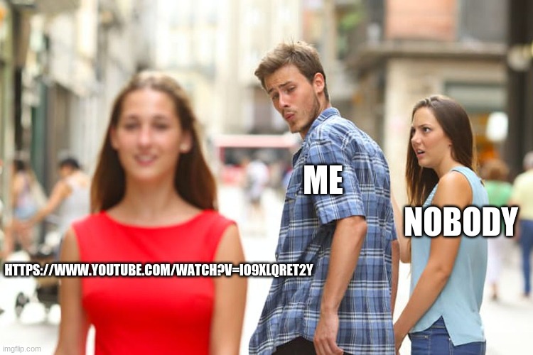 Distracted Boyfriend Meme | ME; NOBODY; HTTPS://WWW.YOUTUBE.COM/WATCH?V=IO9XLQRET2Y | image tagged in memes,distracted boyfriend | made w/ Imgflip meme maker