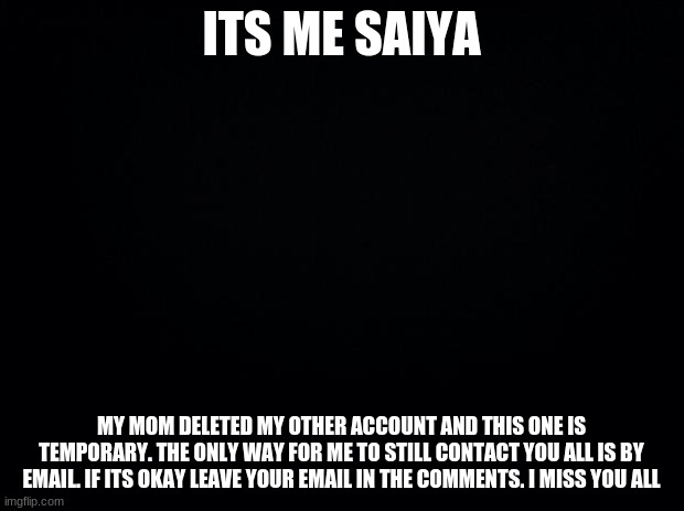 Please | ITS ME SAIYA; MY MOM DELETED MY OTHER ACCOUNT AND THIS ONE IS TEMPORARY. THE ONLY WAY FOR ME TO STILL CONTACT YOU ALL IS BY EMAIL. IF ITS OKAY LEAVE YOUR EMAIL IN THE COMMENTS. I MISS YOU ALL | image tagged in black background | made w/ Imgflip meme maker