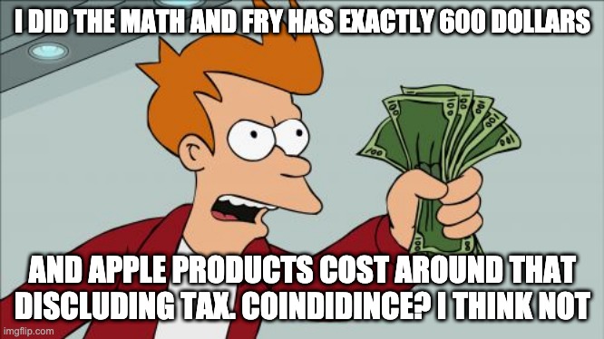 Shut Up And Take My Money Fry | I DID THE MATH AND FRY HAS EXACTLY 600 DOLLARS; AND APPLE PRODUCTS COST AROUND THAT DISCLUDING TAX. COINDIDINCE? I THINK NOT | image tagged in memes,shut up and take my money fry | made w/ Imgflip meme maker