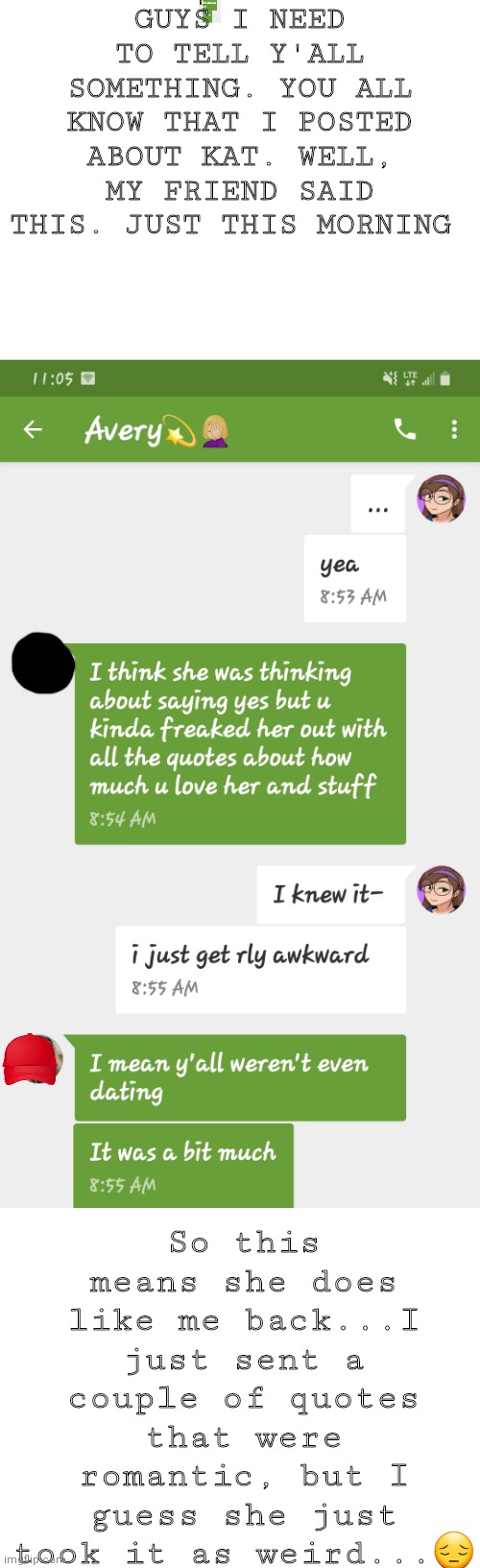 GUYS I NEED TO TELL Y'ALL SOMETHING. YOU ALL KNOW THAT I POSTED ABOUT KAT. WELL, MY FRIEND SAID THIS. JUST THIS MORNING; So this means she does like me back...I just sent a couple of quotes that were romantic, but I guess she just took it as weird...😔 | image tagged in blank white template | made w/ Imgflip meme maker