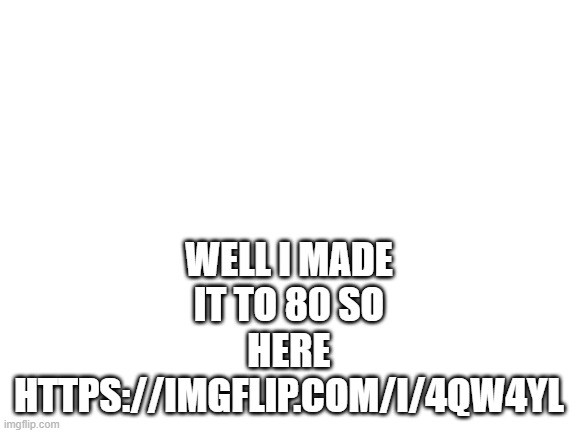 https://imgflip.com/i/4qw4yl | WELL I MADE IT TO 80 SO HERE HTTPS://IMGFLIP.COM/I/4QW4YL | image tagged in blank white template | made w/ Imgflip meme maker