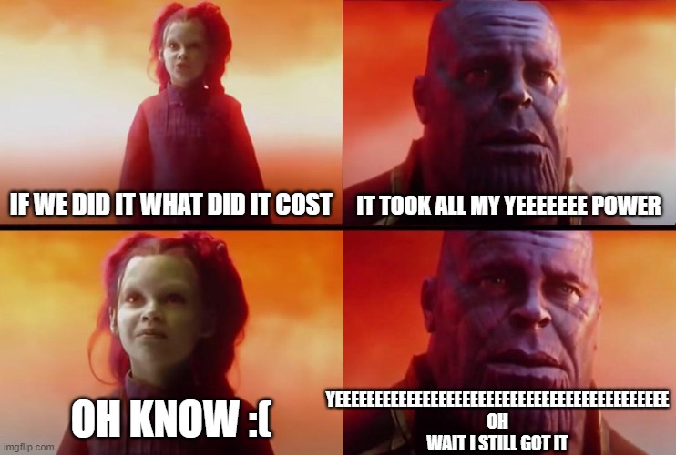 yeeeeeeeeeeeeeeeeeeeeeeeeeeeeeeeeeeeeeeeeeeeeeeee | IF WE DID IT WHAT DID IT COST; IT TOOK ALL MY YEEEEEEE POWER; YEEEEEEEEEEEEEEEEEEEEEEEEEEEEEEEEEEEEEEEEEE OH WAIT I STILL GOT IT; OH KNOW :( | image tagged in thanos what did it cost | made w/ Imgflip meme maker