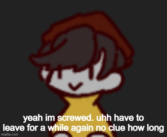 Oh god- Oh no- | yeah im screwed. uhh have to leave for a while again no clue how long | image tagged in oh god- oh no- | made w/ Imgflip meme maker