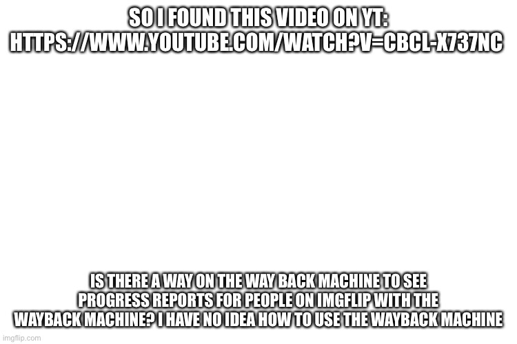 https://www.youtube.com/watch?v=CBcl-X737nc | SO I FOUND THIS VIDEO ON YT: HTTPS://WWW.YOUTUBE.COM/WATCH?V=CBCL-X737NC; IS THERE A WAY ON THE WAY BACK MACHINE TO SEE PROGRESS REPORTS FOR PEOPLE ON IMGFLIP WITH THE WAYBACK MACHINE? I HAVE NO IDEA HOW TO USE THE WAYBACK MACHINE | image tagged in idk,wtf,wayback machine | made w/ Imgflip meme maker