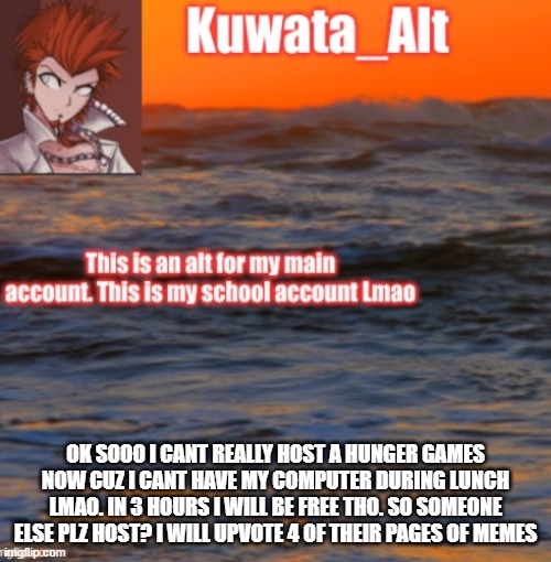 OK SOOO I CANT REALLY HOST A HUNGER GAMES NOW CUZ I CANT HAVE MY COMPUTER DURING LUNCH LMAO. IN 3 HOURS I WILL BE FREE THO. SO SOMEONE ELSE PLZ HOST? I WILL UPVOTE 4 OF THEIR PAGES OF MEMES | made w/ Imgflip meme maker