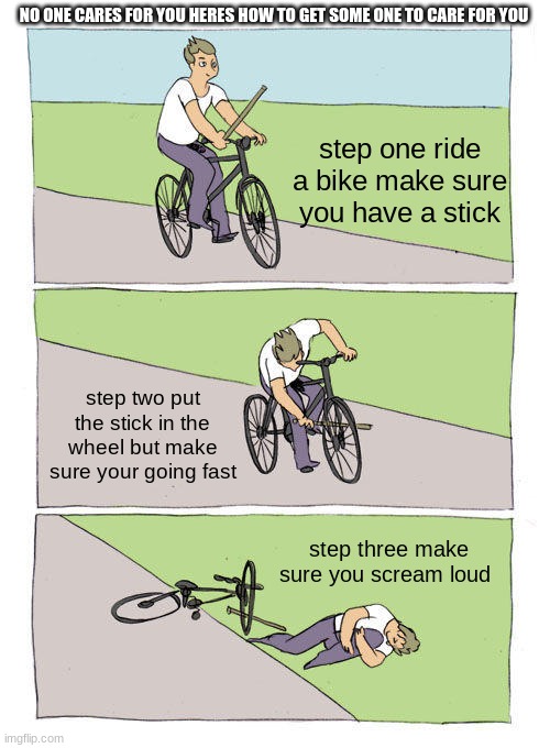 Bike Fall Meme | NO ONE CARES FOR YOU HERES HOW TO GET SOME ONE TO CARE FOR YOU; step one ride a bike make sure you have a stick; step two put the stick in the wheel but make sure your going fast; step three make sure you scream loud | image tagged in memes,bike fall,funny,funny memes | made w/ Imgflip meme maker